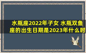 水瓶座2022年子女 水瓶双鱼座的出生日期是2023年什么时候以前